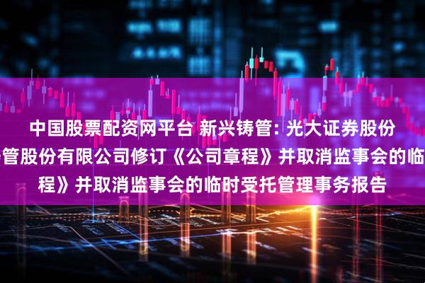 中国股票配资网平台 新兴铸管: 光大证券股份有限公司关于新兴铸管股份有限公司修订《公司章程》并取消监事会的临时受托管理事务报告