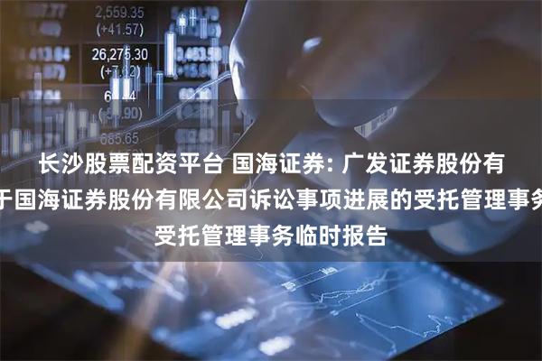 长沙股票配资平台 国海证券: 广发证券股份有限公司关于国海证券股份有限公司诉讼事项进展的受托管理事务临时报告