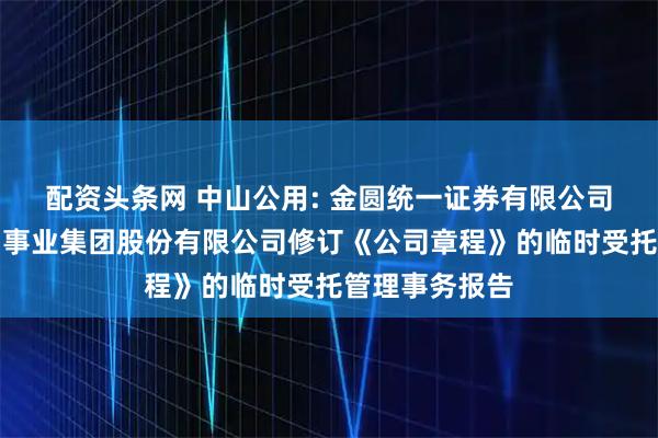 配资头条网 中山公用: 金圆统一证券有限公司关于中山公用事业集团股份有限公司修订《公司章程》的临时受托管理事务报告